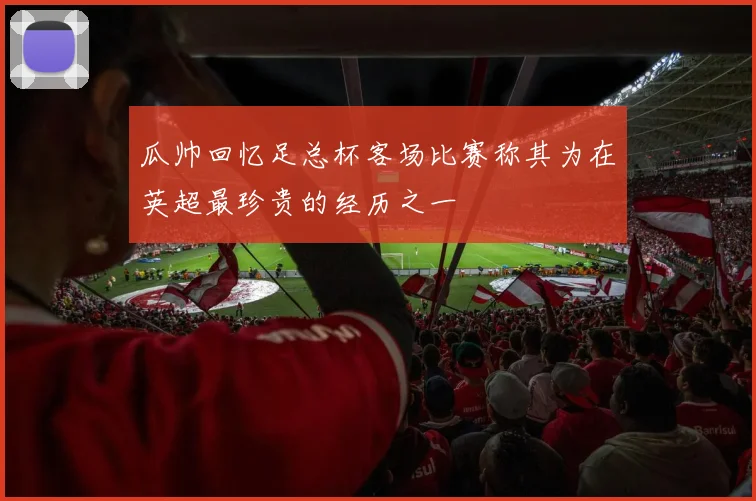 瓜帅回忆足总杯客场比赛称其为在英超最珍贵的经历之一
