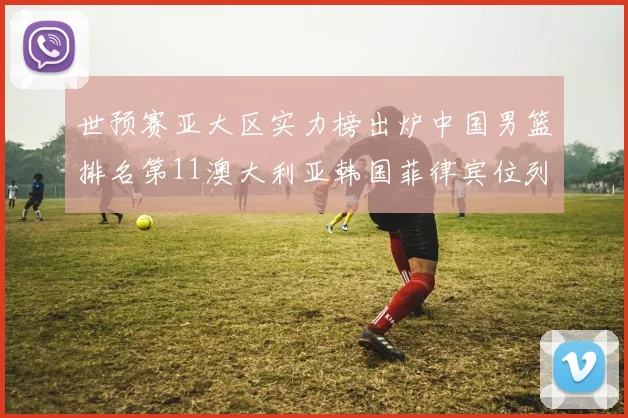 世预赛亚大区实力榜出炉中国男篮排名第11澳大利亚韩国菲律宾位列前三