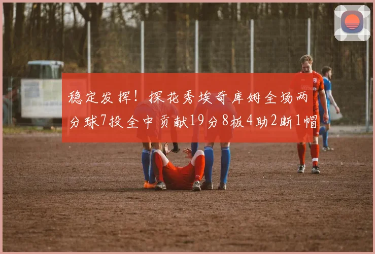 稳定发挥！探花秀埃奇库姆全场两分球7投全中贡献19分8板4助2断1帽