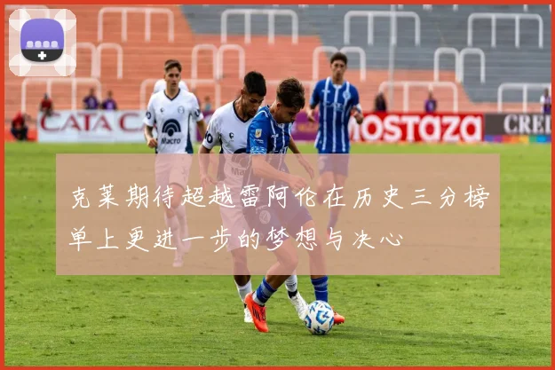 克莱期待超越雷阿伦在历史三分榜单上更进一步的梦想与决心