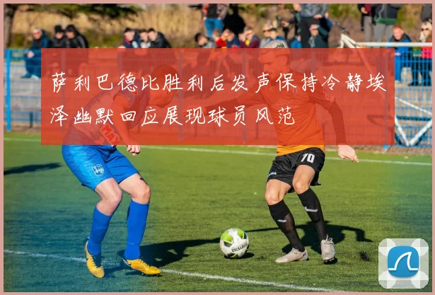 萨利巴德比胜利后发声保持冷静埃泽幽默回应展现球员风范