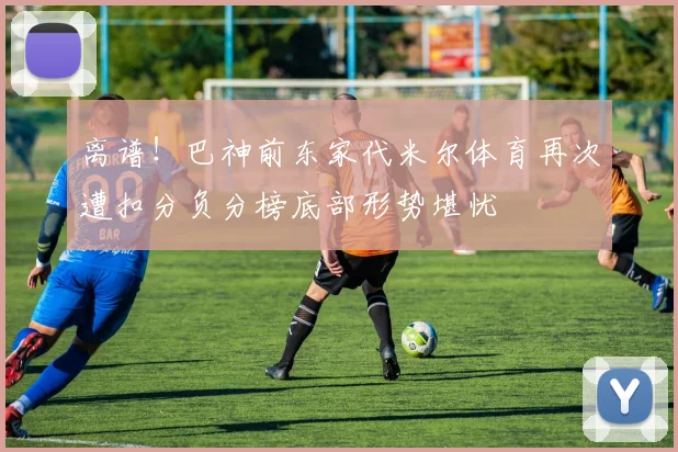 离谱！巴神前东家代米尔体育再次遭扣分负分榜底部形势堪忧