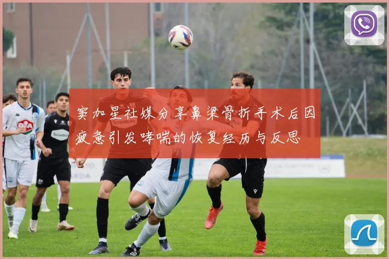 窦加星社媒分享鼻梁骨折手术后因疲惫引发哮喘的恢复经历与反思