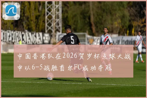 中国香港队在2026贺岁杯点球大战中以6-5战胜首尔FC成功夺冠