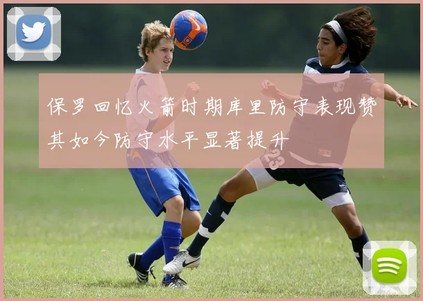 保罗回忆火箭时期库里防守表现赞其如今防守水平显著提升