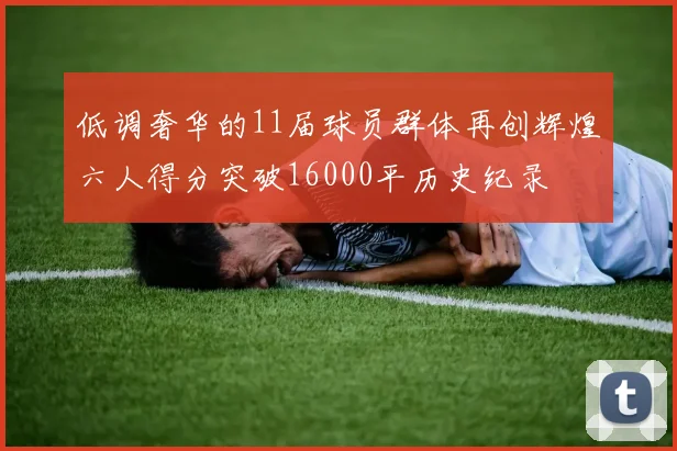 低调奢华的11届球员群体再创辉煌六人得分突破16000平历史纪录