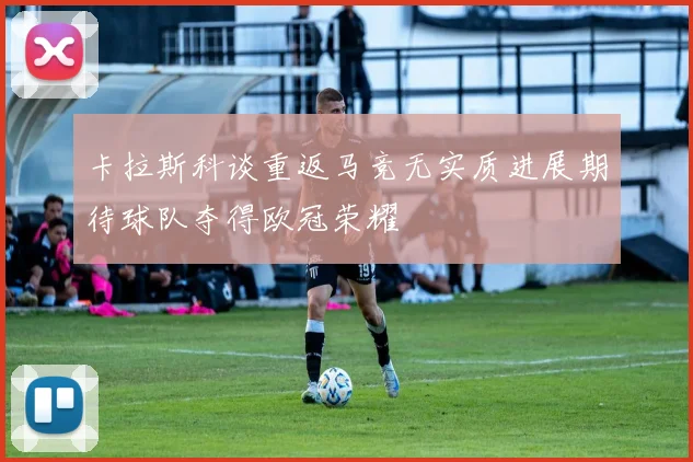 卡拉斯科谈重返马竞无实质进展期待球队夺得欧冠荣耀