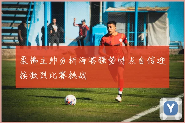 柔佛主帅分析海港强势特点自信迎接激烈比赛挑战