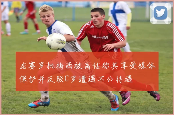 龙赛罗批梅西被高估称其享受媒体保护并反驳C罗遭遇不公待遇