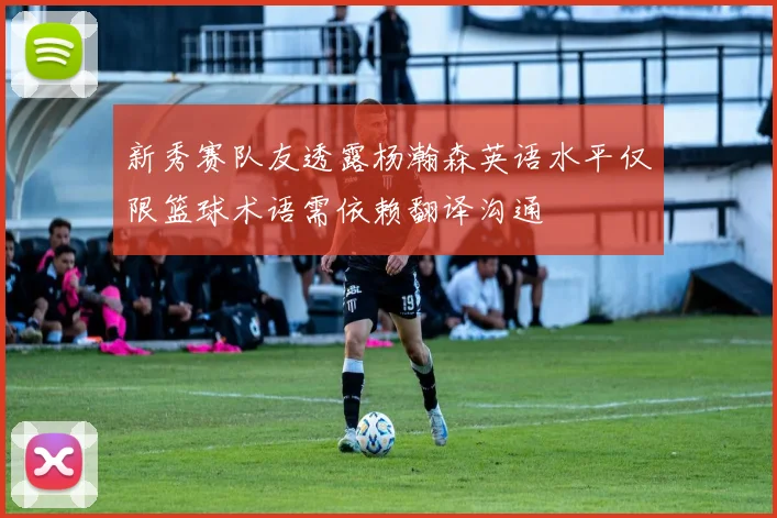 新秀赛队友透露杨瀚森英语水平仅限篮球术语需依赖翻译沟通
