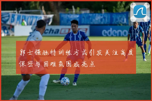 郭士强独特训练方式引发关注高度保密与困难氛围成亮点
