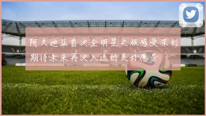 阿夫迪亚首次全明星之旅感受深刻期待未来再次入选的美好愿景