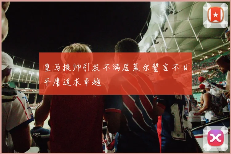皇马换帅引发不满居莱尔誓言不甘平庸追求卓越