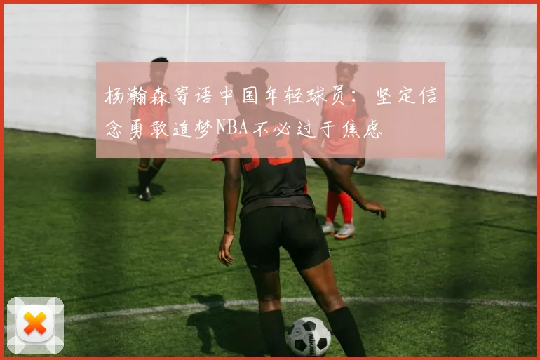 杨瀚森寄语中国年轻球员：坚定信念勇敢追梦NBA不必过于焦虑