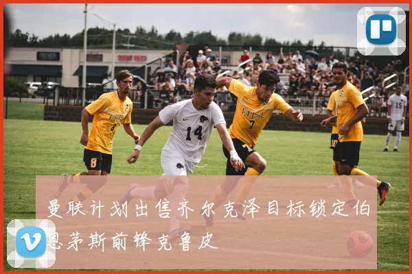 曼联计划出售齐尔克泽目标锁定伯恩茅斯前锋克鲁皮