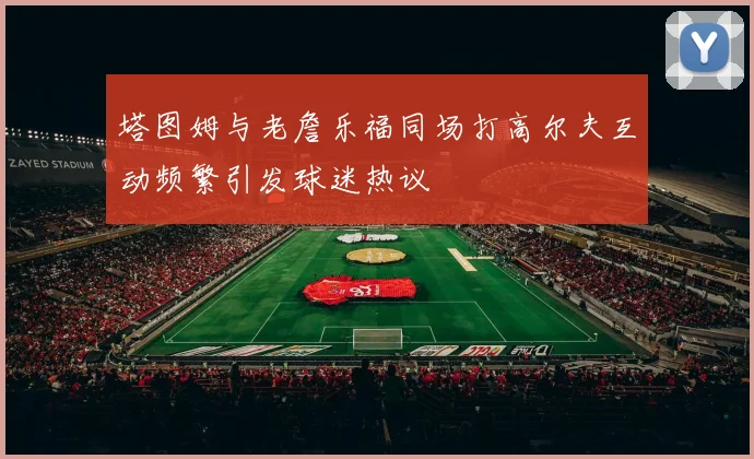 塔图姆与老詹乐福同场打高尔夫互动频繁引发球迷热议