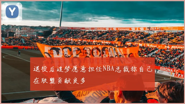退役后追梦愿意担任NBA总裁称自己在联盟贡献良多