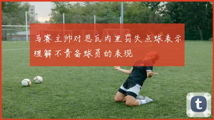 马赛主帅对恩瓦内里罚失点球表示理解不责备球员的表现