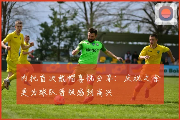 内托首次戴帽喜悦分享：庆祝之余更为球队晋级感到高兴