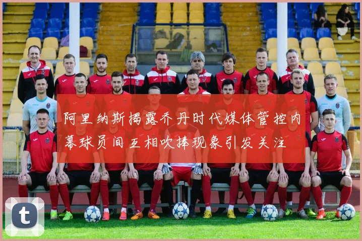 阿里纳斯揭露乔丹时代媒体管控内幕球员间互相吹捧现象引发关注