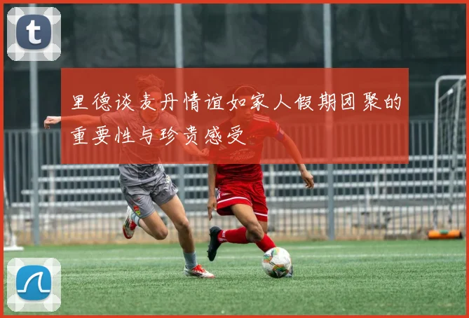 里德谈麦丹情谊如家人假期团聚的重要性与珍贵感受