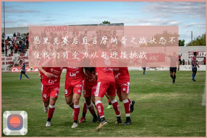 恩里克赛后直言摩纳哥之战状态不佳我们将全力以赴迎接挑战