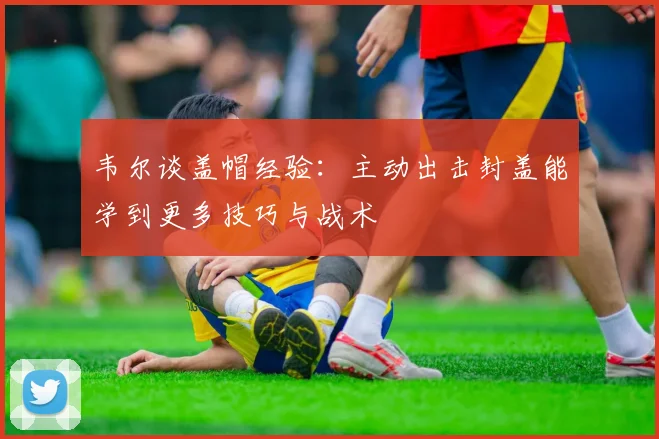 韦尔谈盖帽经验：主动出击封盖能学到更多技巧与战术
